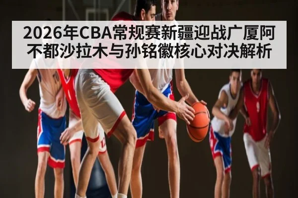 2026年CBA常规赛新疆迎战广厦阿不都沙拉木与孙铭徽核心对决解析