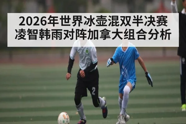 2026年世界冰壶混双半决赛 凌智韩雨对阵加拿大组合分析